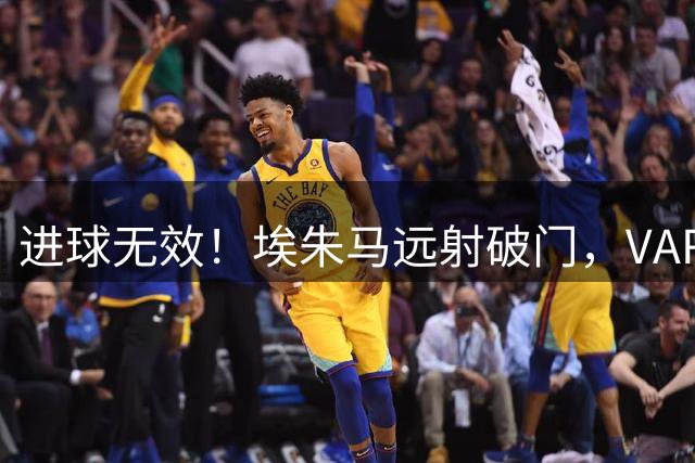 进球无效！埃朱马远射破门，VAR介入认定犯规在先进球无效